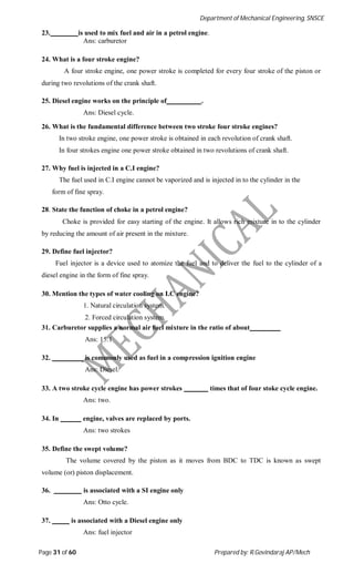 Department of Mechanical Engineering, SNSCE
Page 31 of 60 Prepared by: R.Govindaraj AP/Mech
23. is used to mix fuel and air in a petrol engine.
Ans: carburetor
24. What is a four stroke engine?
A four stroke engine, one power stroke is completed for every four stroke of the piston or
during two revolutions of the crank shaft.
25. Diesel engine works on the principle of .
Ans: Diesel cycle.
26. What is the fundamental difference between two stroke four stroke engines?
In two stroke engine, one power stroke is obtained in each revolution of crank shaft.
In four strokes engine one power stroke obtained in two revolutions of crank shaft.
27. Why fuel is injected in a C.I engine?
The fuel used in C.I engine cannot be vaporized and is injected in to the cylinder in the
form of fine spray.
28. State the function of choke in a petrol engine?
Choke is provided for easy starting of the engine. It allows rich mixture in to the cylinder
by reducing the amount of air present in the mixture.
29. Define fuel injector?
Fuel injector is a device used to atomize the fuel and to deliver the fuel to the cylinder of a
diesel engine in the form of fine spray.
30. Mention the types of water cooling on I.C engine?
1. Natural circulation system.
2. Forced circulation system.
31. Carburetor supplies a normal air fuel mixture in the ratio of about
Ans: 15:1
32. is commonly used as fuel in a compression ignition engine
Ans: Diesel.
33. A two stroke cycle engine has power strokes times that of four stoke cycle engine.
Ans: two.
34. In engine, valves are replaced by ports.
Ans: two strokes
35. Define the swept volume?
The volume covered by the piston as it moves from BDC to TDC is known as swept
volume (or) piston displacement.
36. is associated with a SI engine only
Ans: Otto cycle.
37. is associated with a Diesel engine only
Ans: fuel injector
 