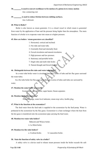 Department of Mechanical Engineering, SNSCE
Page 32 of 60 Prepared by: R.Govindaraj AP/Mech
38._ is used to convert rectilinear to fro motion of a piston in to rotary motion
Ans: connecting rod.
39. is used to reduce friction between rubbing surfaces.
Ans: Lubricant.
40. What is Boiler?
Boiler is also known as steam generator. It is a closed vessel in which steam is generated
from water by the application of heat and the pressure being higher than the atmosphere. The main
function of a boiler is to evaporate water into steam at a higher pressure.
45. How are boilers / steam generators are classified?
1. Horizontal, vertical and inclined.
2. Fire tube and water tube.
3. Externally fired and internally fired.
4. Forced circulation and natural circulation.
5. High pressure and low pressure.
6. Stationary and portable boiler.
7. Single tube and multi tube boiler.
8. Natural draught and forced draught.
46. Distinguish between fire tube and water tube boiler?
In a water tube boiler water is circulated through a series of tube and hot flue gases surround
the water tubes.
In a fire tube boiler hot flue gases pass through a series of tubes and tubes are surround by
water.
47. Mention the some boiler accessories?
Economizer, Air preheater, super heater, Steam separator.
46. Mention the boiler mounting?
Pressure gauge, water level indicator, steam stop valve, fusible plug.
47. What is the function at the economizer?
The feed water from the feed tank is supplied to the economizer by the feed pump. Water is
preheated in the economizer by the flue gases. Economizer is a heat exchanger where the heat from
the hot gases is transferred onto the economizer pipe carrying the feed water.
48. Mention two water tube boilers?
Babcock and Wilcox boiler.
ii. La Mont boiler.
49. Mention two fire tube boilers?
a. Cochran boiler. b. Lancashire boiler.
50. State the function of safety valve in a boiler?
A safety valve is a device used to release steam pressure inside the boiler exceeds the safe
 