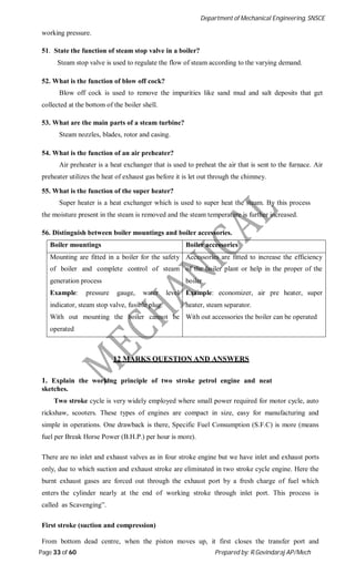 Department of Mechanical Engineering, SNSCE
Page 33 of 60 Prepared by: R.Govindaraj AP/Mech
working pressure.
51. State the function of steam stop valve in a boiler?
Steam stop valve is used to regulate the flow of steam according to the varying demand.
52. What is the function of blow off cock?
Blow off cock is used to remove the impurities like sand mud and salt deposits that get
collected at the bottom of the boiler shell.
53. What are the main parts of a steam turbine?
Steam nozzles, blades, rotor and casing.
54. What is the function of an air preheater?
Air preheater is a heat exchanger that is used to preheat the air that is sent to the furnace. Air
preheater utilizes the heat of exhaust gas before it is let out through the chimney.
55. What is the function of the super heater?
Super heater is a heat exchanger which is used to super heat the steam. By this process
the moisture present in the steam is removed and the steam temperature is further increased.
56. Distinguish between boiler mountings and boiler accessories.
Boiler mountings Boiler accessories
Mounting are fitted in a boiler for the safety
of boiler and complete control of steam
generation process
Example: pressure gauge, water level
indicator, steam stop valve, fusible plug.
With out mounting the boiler cannot be
operated
Accessories are fitted to increase the efficiency
of the boiler plant or help in the proper of the
boiler
Example: economizer, air pre heater, super
heater, steam separator.
With out accessories the boiler can be operated
12 MARKS QUESTION AND ANSWERS
1. Explain the working principle of two stroke petrol engine and neat
sketches.
Two stroke cycle is very widely employed where small power required for motor cycle, auto
rickshaw, scooters. These types of engines are compact in size, easy for manufacturing and
simple in operations. One drawback is there, Specific Fuel Consumption (S.F.C) is more (means
fuel per Break Horse Power (B.H.P.) per hour is more).
There are no inlet and exhaust valves as in four stroke engine but we have inlet and exhaust ports
only, due to which suction and exhaust stroke are eliminated in two stroke cycle engine. Here the
burnt exhaust gases are forced out through the exhaust port by a fresh charge of fuel which
enters the cylinder nearly at the end of working stroke through inlet port. This process is
called as Scavenging”.
First stroke (suction and compression)
From bottom dead centre, when the piston moves up, it first closes the transfer port and
 