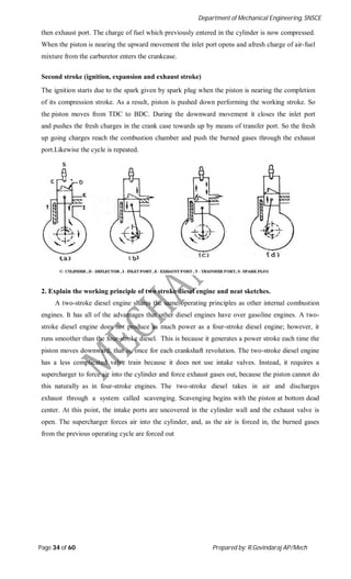 Department of Mechanical Engineering, SNSCE
Page 34 of 60 Prepared by: R.Govindaraj AP/Mech
then exhaust port. The charge of fuel which previously entered in the cylinder is now compressed.
When the piston is nearing the upward movement the inlet port opens and afresh charge of air-fuel
mixture from the carburetor enters the crankcase.
Second stroke (ignition, expansion and exhaust stroke)
The ignition starts due to the spark given by spark plug when the piston is nearing the completion
of its compression stroke. As a result, piston is pushed down performing the working stroke. So
the piston moves from TDC to BDC. During the downward movement it closes the inlet port
and pushes the fresh charges in the crank case towards up by means of transfer port. So the fresh
up going charges reach the combustion chamber and push the burned gases through the exhaust
port.Likewise the cycle is repeated.
2. Explain the working principle of two stroke diesel engine and neat sketches.
A two-stroke diesel engine shares the same operating principles as other internal combustion
engines. It has all of the advantages that other diesel engines have over gasoline engines. A two-
stroke diesel engine does not produce as much power as a four-stroke diesel engine; however, it
runs smoother than the four-stroke diesel. This is because it generates a power stroke each time the
piston moves downward; that is, once for each crankshaft revolution. The two-stroke diesel engine
has a less complicated valve train because it does not use intake valves. Instead, it requires a
supercharger to force air into the cylinder and force exhaust gases out, because the piston cannot do
this naturally as in four-stroke engines. The two-stroke diesel takes in air and discharges
exhaust through a system called scavenging. Scavenging begins with the piston at bottom dead
center. At this point, the intake ports are uncovered in the cylinder wall and the exhaust valve is
open. The supercharger forces air into the cylinder, and, as the air is forced in, the burned gases
from the previous operating cycle are forced out
 