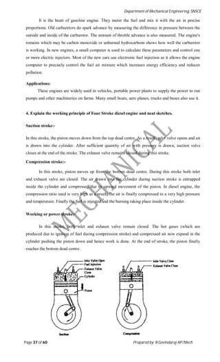 Department of Mechanical Engineering, SNSCE
Page 37 of 60 Prepared by: R.Govindaraj AP/Mech
It is the heart of gasoline engine. They meter the fuel and mix it with the air in precise
proportions. Old carburetors do spark advance by measuring the difference in pressure between the
outside and inside of the carburetor. The amount of throttle advance is also measured. The engine's
remains which may be carbon monoxide or unburned hydrocarbons shows how well the carburetor
is working. In new engines, a small computer is used to calculate these parameters and control one
or more electric injectors. Most of the new cars use electronic fuel injection as it allows the engine
computer to precisely control the fuel air mixture which increases energy efficiency and reduces
pollution.
Applications:
These engines are widely used in vehicles, portable power plants to supply the power to run
pumps and other machineries on farms. Many small boats, aero planes, trucks and buses also use it.
4. Explain the working principle of Four Stroke diesel engine and neat sketches.
Suction stroke:-
In this stroke, the piston moves down from the top dead centre. As a result, inlet valve opens and air
is drawn into the cylinder. After sufficient quantity of air with pressure is drawn, suction valve
closes at the end of the stroke. The exhaust valve remains closed during this stroke.
Compression stroke:-
In this stroke, piston moves up from the bottom dead centre. During this stroke both inlet
and exhaust valve are closed. The air drawn into the cylinder during suction stroke is entrapped
inside the cylinder and compressed due to upward movement of the piston. In diesel engine, the
compression ratio used is very high as a result; the air is finally compressed to a very high pressure
and temperature. Finally the fuel is injected and the burning taking place inside the cylinder.
Working or power stroke:-
In this stroke, both inlet and exhaust valve remain closed. The hot gases (which are
produced due to ignition of fuel during compression stroke) and compressed air now expand in the
cylinder pushing the piston down and hence work is done. At the end of stroke, the piston finally
reaches the bottom dead centre.
 
