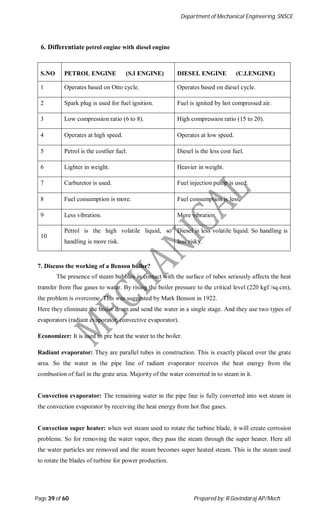 Department of Mechanical Engineering, SNSCE
Page 39 of 60 Prepared by: R.Govindaraj AP/Mech
6. Differentiate petrol engine with diesel engine
S.NO PETROL ENGINE (S.I ENGINE) DIESEL ENGINE (C.I.ENGINE)
1 Operates based on Otto cycle. Operates based on diesel cycle.
2 Spark plug is used for fuel ignition. Fuel is ignited by hot compressed air.
3 Low compression ratio (6 to 8). High compression ratio (15 to 20).
4 Operates at high speed. Operates at low speed.
5 Petrol is the costlier fuel. Diesel is the less cost fuel.
6 Lighter in weight. Heavier in weight.
7 Carburetor is used. Fuel injection pump is used.
8 Fuel consumption is more. Fuel consumption is less.
9 Less vibration. More vibration.
10
Petrol is the high volatile liquid, so
handling is more risk.
Diesel is less volatile liquid. So handling is
less risky.
7. Discuss the working of a Benson boiler?
The presence of steam bubbles in contact with the surface of tubes seriously affects the heat
transfer from flue gases to water. By rising the boiler pressure to the critical level (220 kgf /sq.cm),
the problem is overcome. This was suggested by Mark Benson in 1922.
Here they eliminate the boiler drum and send the water in a single stage. And they use two types of
evaporators (radiant evaporator, convective evaporator).
Economizer: It is used to pre heat the water to the boiler.
Radiant evaporator: They are parallel tubes in construction. This is exactly placed over the grate
area. So the water in the pipe line of radiant evaporator receives the heat energy from the
combustion of fuel in the grate area. Majority of the water converted in to steam in it.
Convection evaporator: The remaining water in the pipe line is fully converted into wet steam in
the convection evaporator by receiving the heat energy from hot flue gases.
Convection super heater: when wet steam used to rotate the turbine blade, it will create corrosion
problems. So for removing the water vapor, they pass the steam through the super heater. Here all
the water particles are removed and the steam becomes super heated steam. This is the steam used
to rotate the blades of turbine for power production.
 