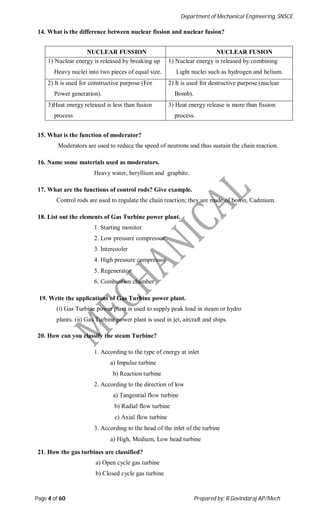 Department of Mechanical Engineering, SNSCE
Page 4 of 60 Prepared by: R.Govindaraj AP/Mech
14. What is the difference between nuclear fission and nuclear fusion?
NUCLEAR FUSSION NUCLEAR FUSION
1) Nuclear energy is released by breaking up
Heavy nuclei into two pieces of equal size.
1) Nuclear energy is released by combining
Light nuclei such as hydrogen and helium.
2) It is used for constructive purpose (For
Power generation).
2) It is used for destructive purpose (nuclear
Bomb).
3)Heat energy released is less than fusion
process
3) Heat energy release is more than fission
process.
15. What is the function of moderator?
Moderators are used to reduce the speed of neutrons and thus sustain the chain reaction.
16. Name some materials used as moderators.
Heavy water, beryllium and graphite.
17. What are the functions of control rods? Give example.
Control rods are used to regulate the chain reaction; they are made of boron, Cadmium.
18. List out the elements of Gas Turbine power plant.
1. Starting monitor
2. Low pressure compressor
3. Intercooler
4. High pressure compressor
5. Regenerator
6. Combustion chamber
19. Write the applications of Gas Turbine power plant.
(i) Gas Turbine power plant is used to supply peak load in steam or hydro
plants. (ii) Gas Turbine power plant is used in jet, aircraft and ships.
20. How can you classify the steam Turbine?
1. According to the type of energy at inlet
a) Impulse turbine
b) Reaction turbine
2. According to the direction of low
a) Tangential flow turbine
b) Radial flow turbine
c) Axial flow turbine
3. According to the head of the inlet of the turbine
a) High, Medium, Low head turbine
21. How the gas turbines are classified?
a) Open cycle gas turbine
b) Closed cycle gas turbine
 