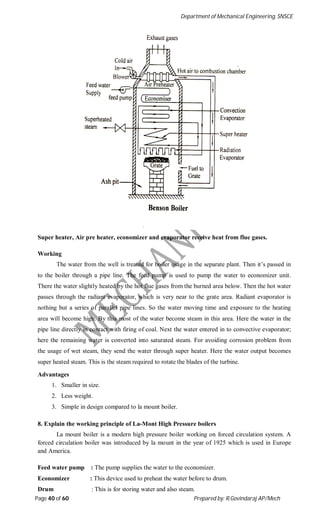Department of Mechanical Engineering, SNSCE
Page 40 of 60 Prepared by: R.Govindaraj AP/Mech
Super heater, Air pre heater, economizer and evaporator receive heat from flue gases.
Working
The water from the well is treated for boiler usage in the separate plant. Then it’s passed in
to the boiler through a pipe line. The feed pump is used to pump the water to economizer unit.
There the water slightly heated by the hot flue gases from the burned area below. Then the hot water
passes through the radiant evaporator, which is very near to the grate area. Radiant evaporator is
nothing but a series of parallel pipe lines. So the water moving time and exposure to the heating
area will become high. By this most of the water become steam in this area. Here the water in the
pipe line directly in contact with firing of coal. Next the water entered in to convective evaporator;
here the remaining water is converted into saturated steam. For avoiding corrosion problem from
the usage of wet steam, they send the water through super heater. Here the water output becomes
super heated steam. This is the steam required to rotate the blades of the turbine.
Advantages
1. Smaller in size.
2. Less weight.
3. Simple in design compared to la mount boiler.
8. Explain the working principle of La-Mont High Pressure boilers
La mount boiler is a modern high pressure boiler working on forced circulation system. A
forced circulation boiler was introduced by la mount in the year of 1925 which is used in Europe
and America.
Feed water pump : The pump supplies the water to the economizer.
Economizer : This device used to preheat the water before to drum.
Drum : This is for storing water and also steam.
 