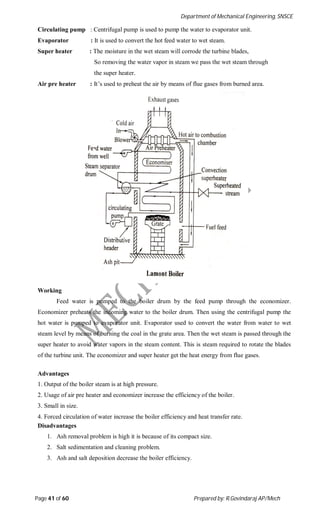 Department of Mechanical Engineering, SNSCE
Page 41 of 60 Prepared by: R.Govindaraj AP/Mech
Circulating pump : Centrifugal pump is used to pump the water to evaporator unit.
Evaporator : It is used to convert the hot feed water to wet steam.
Super heater : The moisture in the wet steam will corrode the turbine blades,
So removing the water vapor in steam we pass the wet steam through
the super heater.
Air pre heater : It’s used to preheat the air by means of flue gases from burned area.
Working
Feed water is pumped to the boiler drum by the feed pump through the economizer.
Economizer preheats the incoming water to the boiler drum. Then using the centrifugal pump the
hot water is pumped to evaporator unit. Evaporator used to convert the water from water to wet
steam level by means of burning the coal in the grate area. Then the wet steam is passed through the
super heater to avoid water vapors in the steam content. This is steam required to rotate the blades
of the turbine unit. The economizer and super heater get the heat energy from flue gases.
Advantages
1. Output of the boiler steam is at high pressure.
2. Usage of air pre heater and economizer increase the efficiency of the boiler.
3. Small in size.
4. Forced circulation of water increase the boiler efficiency and heat transfer rate.
Disadvantages
1. Ash removal problem is high it is because of its compact size.
2. Salt sedimentation and cleaning problem.
3. Ash and salt deposition decrease the boiler efficiency.
 