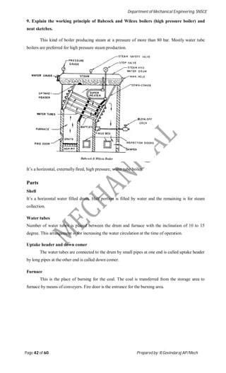 Department of Mechanical Engineering, SNSCE
Page 42 of 60 Prepared by: R.Govindaraj AP/Mech
9. Explain the working principle of Babcock and Wilcox boilers (high pressure boiler) and
neat sketches.
This kind of boiler producing steam at a pressure of more than 80 bar. Mostly water tube
boilers are preferred for high pressure steam production.
It’s a horizontal, externally fired, high pressure, water tube boiler.
Parts
Shell
It’s a horizontal water filled drum. Half portion is filled by water and the remaining is for steam
collection.
Water tubes
Number of water tubes is placed between the drum and furnace with the inclination of 10 to 15
degree. This arrangement is for increasing the water circulation at the time of operation.
Uptake header and down comer
The water tubes are connected to the drum by small pipes at one end is called uptake header
by long pipes at the other end is called down comer.
Furnace
This is the place of burning for the coal. The coal is transferred from the storage area to
furnace by means of conveyers. Fire door is the entrance for the burning area.
 