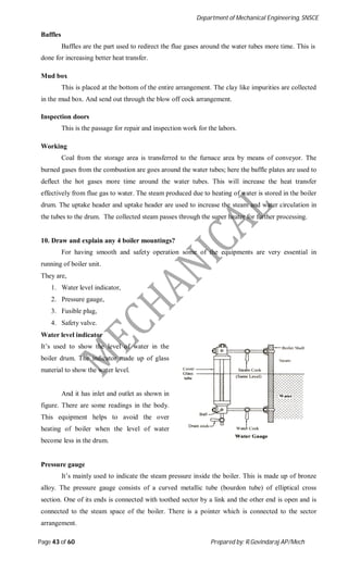 Department of Mechanical Engineering, SNSCE
Page 43 of 60 Prepared by: R.Govindaraj AP/Mech
Baffles
Baffles are the part used to redirect the flue gases around the water tubes more time. This is
done for increasing better heat transfer.
Mud box
This is placed at the bottom of the entire arrangement. The clay like impurities are collected
in the mud box. And send out through the blow off cock arrangement.
Inspection doors
This is the passage for repair and inspection work for the labors.
Working
Coal from the storage area is transferred to the furnace area by means of conveyor. The
burned gases from the combustion are goes around the water tubes; here the baffle plates are used to
deflect the hot gases more time around the water tubes. This will increase the heat transfer
effectively from flue gas to water. The steam produced due to heating of water is stored in the boiler
drum. The uptake header and uptake header are used to increase the steam and water circulation in
the tubes to the drum. The collected steam passes through the super heater for further processing.
10. Draw and explain any 4 boiler mountings?
For having smooth and safety operation some of the equipments are very essential in
running of boiler unit.
They are,
1. Water level indicator,
2. Pressure gauge,
3. Fusible plug,
4. Safety valve.
Water level indicator
It’s used to show the level of water in the
boiler drum. The indicator made up of glass
material to show the water level.
And it has inlet and outlet as shown in
figure. There are some readings in the body.
This equipment helps to avoid the over
heating of boiler when the level of water
become less in the drum.
Pressure gauge
It’s mainly used to indicate the steam pressure inside the boiler. This is made up of bronze
alloy. The pressure gauge consists of a curved metallic tube (bourdon tube) of elliptical cross
section. One of its ends is connected with toothed sector by a link and the other end is open and is
connected to the steam space of the boiler. There is a pointer which is connected to the sector
arrangement.
 