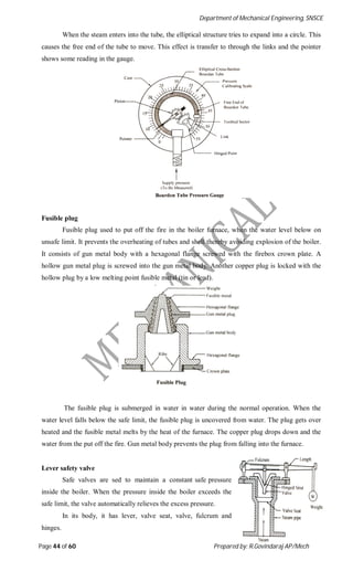 Department of Mechanical Engineering, SNSCE
Page 44 of 60 Prepared by: R.Govindaraj AP/Mech
When the steam enters into the tube, the elliptical structure tries to expand into a circle. This
causes the free end of the tube to move. This effect is transfer to through the links and the pointer
shows some reading in the gauge.
Fusible plug
Fusible plug used to put off the fire in the boiler furnace, when the water level below on
unsafe limit. It prevents the overheating of tubes and shell thereby avoiding explosion of the boiler.
It consists of gun metal body with a hexagonal flange screwed with the firebox crown plate. A
hollow gun metal plug is screwed into the gun metal body. Another copper plug is locked with the
hollow plug by a low melting point fusible metal (tin or lead).
The fusible plug is submerged in water in water during the normal operation. When the
water level falls below the safe limit, the fusible plug is uncovered from water. The plug gets over
heated and the fusible metal melts by the heat of the furnace. The copper plug drops down and the
water from the put off the fire. Gun metal body prevents the plug from falling into the furnace.
Lever safety valve
Safe valves are sed to maintain a constant safe pressure
inside the boiler. When the pressure inside the boiler exceeds the
safe limit, the valve automatically relieves the excess pressure.
In its body, it has lever, valve seat, valve, fulcrum and
hinges.
 