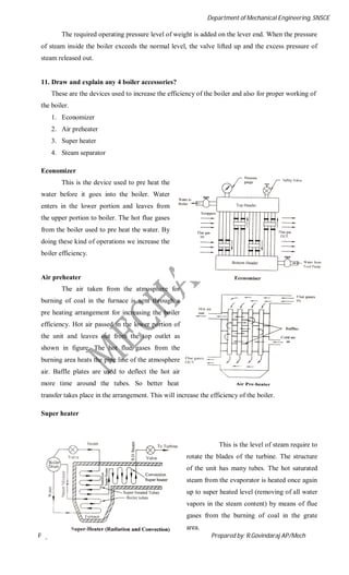 Department of Mechanical Engineering, SNSCE
Page 45 of 60 Prepared by: R.Govindaraj AP/Mech
The required operating pressure level of weight is added on the lever end. When the pressure
of steam inside the boiler exceeds the normal level, the valve lifted up and the excess pressure of
steam released out.
11. Draw and explain any 4 boiler accessories?
These are the devices used to increase the efficiency of the boiler and also for proper working of
the boiler.
1. Economizer
2. Air preheater
3. Super heater
4. Steam separator
Economizer
This is the device used to pre heat the
water before it goes into the boiler. Water
enters in the lower portion and leaves from
the upper portion to boiler. The hot flue gases
from the boiler used to pre heat the water. By
doing these kind of operations we increase the
boiler efficiency.
Air preheater
The air taken from the atmosphere for
burning of coal in the furnace is sent through a
pre heating arrangement for increasing the boiler
efficiency. Hot air passed in the lower portion of
the unit and leaves out from the top outlet as
shown in figure. The hot flue gases from the
burning area heats the pipe line of the atmosphere
air. Baffle plates are used to deflect the hot air
more time around the tubes. So better heat
transfer takes place in the arrangement. This will increase the efficiency of the boiler.
Super heater
This is the level of steam require to
rotate the blades of the turbine. The structure
of the unit has many tubes. The hot saturated
steam from the evaporator is heated once again
up to super heated level (removing of all water
vapors in the steam content) by means of flue
gases from the burning of coal in the grate
area.
 