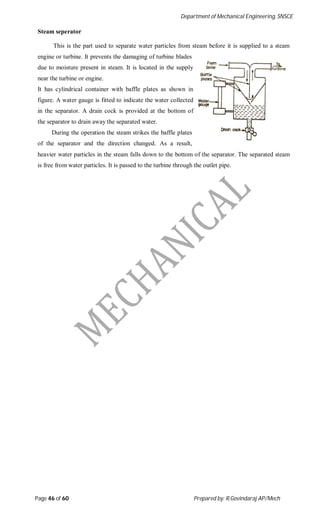 Department of Mechanical Engineering, SNSCE
Page 46 of 60 Prepared by: R.Govindaraj AP/Mech
Steam seperator
This is the part used to separate water particles from steam before it is supplied to a steam
engine or turbine. It prevents the damaging of turbine blades
due to moisture present in steam. It is located in the supply
near the turbine or engine.
It has cylindrical container with baffle plates as shown in
figure. A water gauge is fitted to indicate the water collected
in the separator. A drain cock is provided at the bottom of
the separator to drain away the separated water.
During the operation the steam strikes the baffle plates
of the separator and the direction changed. As a result,
heavier water particles in the steam falls down to the bottom of the separator. The separated steam
is free from water particles. It is passed to the turbine through the outlet pipe.
 