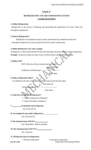 Department of Mechanical Engineering, SNSCE
Page 47 of 60 Prepared by: R.Govindaraj AP/Mech
UNIT-V
REFRIGERATION AND AIR CONDITIONING SYSTEM
2 MARK QUESTIONS
1. Define Refrigeration.
Refrigeration is the process of reducing and maintaining the temperature of a body below the
atmosphere temperature.
2. What is Refrigerator?
Refrigerator is an equipment used to reduce and maintain the temperature below the
atmosphere temperature by removing the heat from the space continuously.
3. Define Refrigerant. Give some example.
Refrigerant is a fluid which absorbs the heat from the body and rejects the heat at high temperature.
Example: Ammonia, Carbon di oxide,.Freon-12,Chloro fluoro carbon, Methyl chloride
4. Define COP.
COP is the ratio of heat extracted and work input.
Heat extracted
Coefficient of Performance = ---------------------------
Work input
5. Define refrigeration effect?
It is defined as the ratio of the quantity of heat removed and the time taken.
Heat removed
Refrigeration effect N = ---------------------------
Time taken
6. Name the two types of Refrigerators?
1. Vapour compression refrigerator
2. Vapour absorption refrigerator
7. is commonly used refrigerant.
Ans: Freon (R-12)
8. An example for man made refrigerant is .
Ans: Freon (R-22)
9. The chemical name of R-22 is_ .
Ans: Monochloro difluoro methane.
10. The chemical name of R-717 is .
Ans: Ammonia
11. Mention the types of refrigerators.
1. Primary refrigerators 2. Secondary refrigerators
 