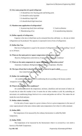 Department of Mechanical Engineering, SNSCE
Page 48 of 60 Prepared by: R.Govindaraj AP/Mech
12. Give some properties of a good refrigerant.
1. It should have low freezing point and boiling point
2. It should be easily liquefied
3. It should have high COP
4. It should absorb high latent heat
13. Mention some application of refrigeration?
1. In preserving food, fruits and drugs 2. Used in refineries
3. Manufacturing of ice 4. In manufacturing industries
14. Define capacity of refrigerator.
Capacity is the rate at which heat can be extracted from the cold body. i.e., the rate at which
refrigeration can be produced. The capacity is expressed in term of tons of refrigeration.
15. Define One Ton.
One ton of refrigeration is equal to the amount of refrigeration produced by melting 1 ton of
ice in 24 hours.
16. What are the main parts in vapour compression refrigeration system?
Receiver, Refrigeration control device, Evaporator, Compressor, Condenser
17. What are the main components in vapour absorption refrigeration system?
Generator, Condenser, Refrigeration control device, Evaporator, Absorber
18. The type of heat that is absorbed by a liquid to convert to gas is called .
Ans; Latent heat of vaporization.
19. Define Air conditioning.
Air conditioning is the process of conditioning the air according to the human comfort
irrespective of external conditions.
20. What is the purpose of air conditioner?
Air conditioner controls the temperature, moisture, cleanliness and movement of indoor air.
It cools the air when the weather is hot. It warms the air when weather is cold. By controlling air
movement, air conditioning brings fresh air in to a room and pushes out still air. This makes the air
inside the room fresh and pure.
21. Define relative humidity.
It is the ratio of water vapour in a given volume of air at a given temperature to the mass of
water vapour present in the same volume under same temperature of air when it is fully saturated.
22. Define DBT.
The temperature of air measured by the ordinary thermometer is called Dry Bulb
temperature.
23. Define WBT.
The temperature of air measured by the thermometer when it is covered by a wet cloth is
known as Wet Bulb Temperature.
 
