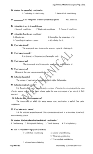 Department of Mechanical Engineering, SNSCE
Page 49 of 60 Prepared by: R.Govindaraj AP/Mech
24. Mention the types of air conditioning.
1. Comforting air conditioning 2. Industrial air conditioning.
25. is the refrigerant commonly used in ice plants. Ans: Ammonia
26. List out the types of air conditioners
1. Room air conditioner 2. Window air conditioner 3. Central air conditioner
27. List out the function air conditioner
1. Cleaning air. 2. Controlling the temperature of air
3. Controlling the moisture content. 4. Circulating the air.
28. What is the dry air?
The atmospheric air which contains no water vapour is called dry air.
29. What is psychometric?
It is the study of the properties of atmospheric air.
30. What is moist air?
The atmospheric air which contains water vapour is called moist air.
31. What is moisture?
Moisture is the water vapour present in the air.
32. Define the humidity?
The amount of water vapour present in the air is called the humidity.
33. Define the relative humidity?
It is the ratio of the water vapour in a given volume of air at a given temperature to the mass
of water vapour present in the same volume under the same temperature of air when it is fully
saturated.
34. Define the Dew point temperature?
The temperature at which the water vapour starts condensing is called Dew point
temperature.
35. What is the water vapour?
It is the moisture present in dry air. The moisture content in air in an important factor in all
air conditioning system.
36. Mention 4 industrial application of the air conditioning?
1. Food industry. 2. Photographic industry. 3. Textile industry. 4. Printing industry.
37. How is air conditioning system classified?
1. Comfort air conditioning a) summer air conditioning
b) Winter air conditioning
c) Year round air conditioning.
2. Industrial air conditioning
 