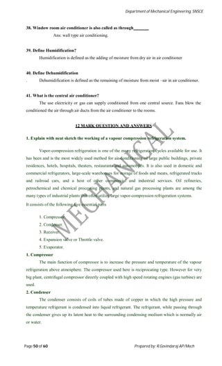 Department of Mechanical Engineering, SNSCE
Page 50 of 60 Prepared by: R.Govindaraj AP/Mech
38. Window room air conditioner is also called as through
Ans: wall type air conditioning.
39. Define Humidification?
Humidification is defined as the adding of moisture from dry air in air conditioner
40. Define Dehumidification
. Dehumidification is defined as the remaining of moisture from moist –air in air conditioner.
41. What is the central air conditioner?
The use electricity or gas can supply conditioned from one central source. Fans blow the
conditioned the air through air ducts from the air conditioner to the rooms.
12 MARK QUESTION AND ANSWERS
1. Explain with neat sketch the working of a vapour compression refrigeration system.
Vapor-compression refrigeration is one of the many refrigeration cycles available for use. It
has been and is the most widely used method for air-conditioning of large public buildings, private
residences, hotels, hospitals, theaters, restaurants and automobiles. It is also used in domestic and
commercial refrigerators, large-scale warehouses for storage of foods and meats, refrigerated trucks
and railroad cars, and a host of other commercial and industrial services. Oil refineries,
petrochemical and chemical processing plants, and natural gas processing plants are among the
many types of industrial plants that often utilize large vapor-compression refrigeration systems.
It consists of the following five essential parts
1. Compressor.
2. Condenser.
3. Receiver.
4. Expansion valve or Throttle valve.
5. Evaporator.
1. Compressor
The main function of compressor is to increase the pressure and temperature of the vapour
refrigeration above atmosphere. The compressor used here is reciprocating type. However for very
big plant, centrifugal compressor directly coupled with high speed rotating engines (gas turbine) are
used.
2. Condenser
The condenser consists of coils of tubes made of copper in which the high pressure and
temperature refrigerant is condensed into liquid refrigerant. The refrigerant, while passing through
the condenser gives up its latent heat to the surrounding condensing medium which is normally air
or water.
 