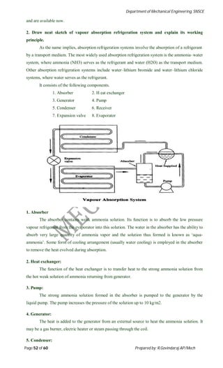 Department of Mechanical Engineering, SNSCE
Page 52 of 60 Prepared by: R.Govindaraj AP/Mech
and are available now.
2. Draw neat sketch of vapour absorption refrigeration system and explain its working
principle.
As the name implies, absorption refrigeration systems involve the absorption of a refrigerant
by a transport medium. The most widely used absorption refrigeration system is the ammonia–water
system, where ammonia (NH3) serves as the refrigerant and water (H2O) as the transport medium.
Other absorption refrigeration systems include water–lithium bromide and water–lithium chloride
systems, where water serves as the refrigerant.
It consists of the following components.
1. Absorber 2. H eat exchanger
3. Generator 4. Pump
5. Condenser 6. Receiver
7. Expansion valve 8. Evaporator
1. Absorber
The absorber contains weak ammonia solution. Its function is to absorb the low pressure
vapour refrigerant from the evaporator into this solution. The water in the absorber has the ability to
absorb very large quantity of ammonia vapor and the solution thus formed is known as ‘aqua-
ammonia’. Some form of cooling arrangement (usually water cooling) is employed in the absorber
to remove the heat evolved during absorption.
2. Heat exchanger:
The function of the heat exchanger is to transfer heat to the strong ammonia solution from
the hot weak solution of ammonia returning from generator.
3. Pump:
The strong ammonia solution formed in the absorber is pumped to the generator by the
liquid pump. The pump increases the pressure of the solution up to 10 kg/m2.
4. Generator:
The heat is added to the generator from an external source to heat the ammonia solution. It
may be a gas burner, electric heater or steam passing through the coil.
5. Condenser:
 