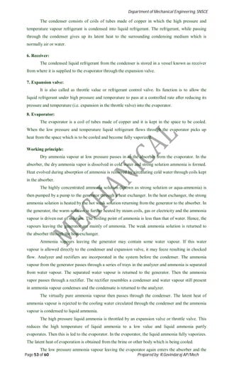 Department of Mechanical Engineering, SNSCE
Page 53 of 60 Prepared by: R.Govindaraj AP/Mech
The condenser consists of coils of tubes made of copper in which the high pressure and
temperature vapour refrigerant is condensed into liquid refrigerant. The refrigerant, while passing
through the condenser gives up its latent heat to the surrounding condensing medium which is
normally air or water.
6. Receiver:
The condensed liquid refrigerant from the condenser is stored in a vessel known as receiver
from where it is supplied to the evaporator through the expansion valve.
7. Expansion valve:
It is also called as throttle value or refrigerant control valve. Its function is to allow the
liquid refrigerant under high pressure and temperature to pass at a controlled rate after reducing its
pressure and temperature (i.e. expansion in the throttle valve) into the evaporator.
8. Evaporator:
The evaporator is a coil of tubes made of copper and it is kept in the space to be cooled.
When the low pressure and temperature liquid refrigerant flows through the evaporator picks up
heat from the space which is to be cooled and become fully vaporized.
Working principle:
Dry ammonia vapour at low pressure passes in to the absorber from the evaporator. In the
absorber, the dry ammonia vapor is dissolved in cold water and strong solution ammonia is formed.
Heat evolved during absorption of ammonia is removed by circulating cold water through coils kept
in the absorber.
The highly concentrated ammonia solution (known as strong solution or aqua-ammonia) is
then pumped by a pump to the generator through a heat exchanger. In the heat exchanger, the strong
ammonia solution is heated by the hot weak solution returning from the generator to the absorber. In
the generator, the warm solution is further heated by steam coils, gas or electricity and the ammonia
vapour is driven out of solution. The boiling point of ammonia is less than that of water. Hence, the
vapours leaving the generator are mainly of ammonia. The weak ammonia solution is returned to
the absorber through the heat exchanger.
Ammonia vapours leaving the generator may contain some water vapour. If this water
vapour is allowed directly to the condenser and expansion valve, it may feeze resulting in chocked
flow. Analyzer and rectifiers are incorporated in the system before the condenser. The ammonia
vapour from the generator passes through a series of trays in the analyzer and ammonia is separated
from water vapour. The separated water vapour is returned to the generator. Then the ammonia
vapor passes through a rectifier. The rectifier resembles a condenser and water vapour still present
in ammonia vapour condenses and the condensate is returned to the analyzer.
The virtually pure ammonia vapour then passes through the condenser. The latent heat of
ammonia vapour is rejected to the cooling water circulated through the condenser and the ammonia
vapour is condensed to liquid ammonia.
The high pressure liquid ammonia is throttled by an expansion valve or throttle valve. This
reduces the high temperature of liquid ammonia to a low value and liquid ammonia partly
evaporates. Then this is led to the evaporator. In the evaporator, the liquid ammonia fully vaporizes.
The latent heat of evaporation is obtained from the brine or other body which is being cooled.
The low pressure ammonia vapour leaving the evaporator again enters the absorber and the
 