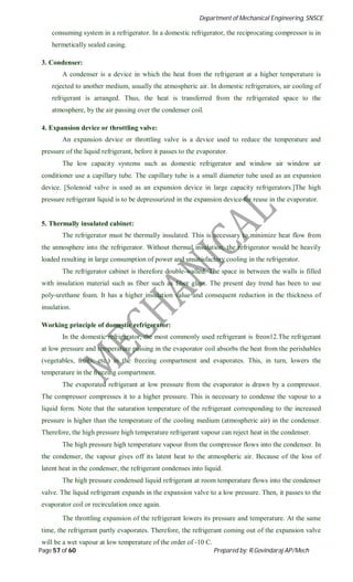 Department of Mechanical Engineering, SNSCE
Page 57 of 60 Prepared by: R.Govindaraj AP/Mech
consuming system in a refrigerator. In a domestic refrigerator, the reciprocating compressor is in
hermetically sealed casing.
3. Condenser:
A condenser is a device in which the heat from the refrigerant at a higher temperature is
rejected to another medium, usually the atmospheric air. In domestic refrigerators, air cooling of
refrigerant is arranged. Thus, the heat is transferred from the refrigerated space to the
atmosphere, by the air passing over the condenser coil.
4. Expansion device or throttling valve:
An expansion device or throttling valve is a device used to reduce the temperature and
pressure of the liquid refrigerant, before it passes to the evaporator.
The low capacity systems such as domestic refrigerator and window air window air
conditioner use a capillary tube. The capillary tube is a small diameter tube used as an expansion
device. [Solenoid valve is used as an expansion device in large capacity refrigerators.]The high
pressure refrigerant liquid is to be depressurized in the expansion device for reuse in the evaporator.
5. Thermally insulated cabinet:
The refrigerator must be thermally insulated. This is necessary to minimize heat flow from
the atmosphere into the refrigerator. Without thermal insulation, the refrigerator would be heavily
loaded resulting in large consumption of power and unsatisfactory cooling in the refrigerator.
The refrigerator cabinet is therefore double-walled. The space in between the walls is filled
with insulation material such as fiber such as fiber glass. The present day trend has been to use
poly-urethane foam. It has a higher insulation value and consequent reduction in the thickness of
insulation.
Working principle of domestic refrigerator:
In the domestic refrigerator, the most commonly used refrigerant is freon12.The refrigerant
at low pressure and temperature passing in the evaporator coil absorbs the heat from the perishables
(vegetables, fruits, etc.) in the freezing compartment and evaporates. This, in turn, lowers the
temperature in the freezing compartment.
The evaporated refrigerant at low pressure from the evaporator is drawn by a compressor.
The compressor compresses it to a higher pressure. This is necessary to condense the vapour to a
liquid form. Note that the saturation temperature of the refrigerant corresponding to the increased
pressure is higher than the temperature of the cooling medium (atmospheric air) in the condenser.
Therefore, the high pressure high temperature refrigerant vapour can reject heat in the condenser.
The high pressure high temperature vapour from the compressor flows into the condenser. In
the condenser, the vapour gives off its latent heat to the atmospheric air. Because of the loss of
latent heat in the condenser, the refrigerant condenses into liquid.
The high pressure condensed liquid refrigerant at room temperature flows into the condenser
valve. The liquid refrigerant expands in the expansion valve to a low pressure. Then, it passes to the
evaporator coil or recirculation once again.
The throttling expansion of the refrigerant lowers its pressure and temperature. At the same
time, the refrigerant partly evaporates. Therefore, the refrigerant coming out of the expansion valve
will be a wet vapour at low temperature of the order of -10 C.
 