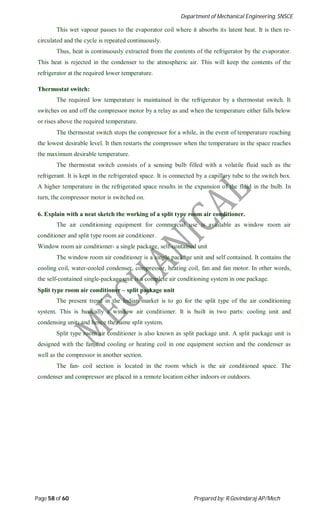 Department of Mechanical Engineering, SNSCE
Page 58 of 60 Prepared by: R.Govindaraj AP/Mech
This wet vapour passes to the evaporator coil where it absorbs its latent heat. It is then re-
circulated and the cycle is repeated continuously.
Thus, heat is continuously extracted from the contents of the refrigerator by the evaporator.
This heat is rejected in the condenser to the atmospheric air. This will keep the contents of the
refrigerator at the required lower temperature.
Thermostat switch:
The required low temperature is maintained in the refrigerator by a thermostat switch. It
switches on and off the compressor motor by a relay as and when the temperature either falls below
or rises above the required temperature.
The thermostat switch stops the compressor for a while, in the event of temperature reaching
the lowest desirable level. It then restarts the compressor when the temperature in the space reaches
the maximum desirable temperature.
The thermostat switch consists of a sensing bulb filled with a volatile fluid such as the
refrigerant. It is kept in the refrigerated space. It is connected by a capillary tube to the switch box.
A higher temperature in the refrigerated space results in the expansion of the fluid in the bulb. In
turn, the compressor motor is switched on.
6. Explain with a neat sketch the working of a split type room air conditioner.
The air conditioning equipment for commercial use is available as window room air
conditioner and split type room air conditioner.
Window room air conditioner- a single package, self-contained unit
The window room air conditioner is a single package unit and self contained. It contains the
cooling coil, water-cooled condenser, compressor, heating coil, fan and fan motor. In other words,
the self-contained single-package unit is a complete air conditioning system in one package.
Split type room air conditioner – split package unit
The present trend in the Indian market is to go for the split type of the air conditioning
system. This is basically a window air conditioner. It is built in two parts: cooling unit and
condensing unit; and hence the name split system.
Split type room air conditioner is also known as split package unit. A split package unit is
designed with the fan and cooling or heating coil in one equipment section and the condenser as
well as the compressor in another section.
The fan- coil section is located in the room which is the air conditioned space. The
condenser and compressor are placed in a remote location either indoors or outdoors.
 
