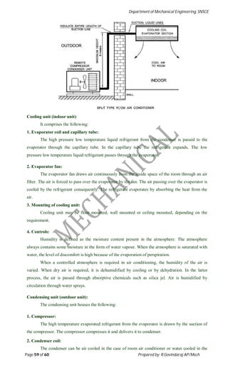 Department of Mechanical Engineering, SNSCE
Page 59 of 60 Prepared by: R.Govindaraj AP/Mech
Cooling unit (indoor unit)
It comprises the following:
1. Evaporator coil and capillary tube:
The high pressure low temperature liquid refrigerant from the condenser is passed to the
evaporator through the capillary tube. In the capillary tube the refrigerant expands. The low
pressure low temperature liquid refrigerant passes through the evaporator.
2. Evaporator fan:
The evaporator fan draws air continuously from the inside space of the room through an air
filter. The air is forced to pass over the evaporator by the fan. The air passing over the evaporator is
cooled by the refrigerant consequently. The refrigerant evaporates by absorbing the heat from the
air.
3. Mounting of cooling unit:
Cooling unit may be floor mounted, wall mounted or ceiling mounted, depending on the
requirement.
4. Controls:
Humidity is defined as the moisture content present in the atmosphere. The atmosphere
always contains some moisture in the form of water vapour. When the atmosphere is saturated with
water, the level of discomfort is high because of the evaporation of perspiration.
When a controlled atmosphere is required in air conditioning, the humidity of the air is
varied. When dry air is required, it is dehumidified by cooling or by dehydration. In the latter
process, the air is passed through absorptive chemicals such as silica jel. Air is humidified by
circulation through water sprays.
Condensing unit (outdoor unit):
The condensing unit houses the following:
1. Compressor:
The high temperature evaporated refrigerant from the evaporator is drawn by the suction of
the compressor. The compressor compresses it and delivers it to condenser.
2. Condenser coil:
The condenser can be air cooled in the case of room air conditioner or water cooled in the
 
