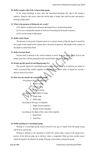 Department of Mechanical Engineering, SNSCE
Page 6 of 60 Prepared by: R.Govindaraj AP/Mech
30. Define negative slip of the reciprocating pump.
If the actual discharge is more than the theoretical discharge, the slip of the pump is
negative. Negative slip occurs when the suction pipe is longer than delivery pipe and pump is
running at high speed.
31. What is the purpose of fitting the air vessels?
(i)To obtain a uniform and continuous discharge from a reciprocating pump.
(ii) To save considerable amount of work in overcoming the frictional resistance.
(iii)To run the pump at high speed.
32. Define Static Head.
The pressure at any point in liquid contain in a vertical column of that the liquid is caused by
the weight of that liquid in the column above the point in question. The height of the column of
the liquid is called Static Head
33. Define Suction Head.
Suction head is defined as the vertical distance in meter from the liquid supply level to the
pump centre line with the pump physically located below the liquid supply level.
34. Design specific speed of centrifugal pump (Ns)
The specific speed of a centrifugal pump is define of the speed in revolutions per minute at
which a geometrically similar impeller would deliver are cubic meter of liquid per second a
delivery head of one meter.
35. How you can classify the centrifugal pumps
According to the types of casting
1. Volute casing
2. Vortex casing
3. Diffuser casing.
According to the number of stages
1. Single stage
2. Multi stage
According to the types of impellers
1. Single suction impellers
2. Double suction impellers.
According to the shape of the vanes of the impeller
1. Radial flow.
2. Axial flow
36. Define priming of a centrifugal pump
Priming in a centrifugal pump, means removal of air, gas or vapour from the pump casing
and from its suction line.
Priming is defined as the operation in which the suction pipe, casing of the pump and a
portion of the delivery pipe up to delivery value is completely filled up from outside source
which the liquid to be lifted by the pump. Priming is done before starting the pump.
 