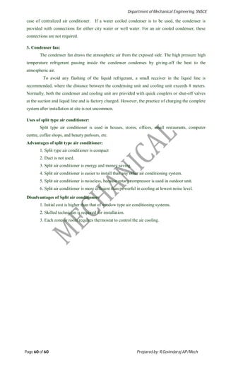 Department of Mechanical Engineering, SNSCE
Page 60 of 60 Prepared by: R.Govindaraj AP/Mech
case of centralized air conditioner. If a water cooled condenser is to be used, the condenser is
provided with connections for either city water or well water. For an air cooled condenser, these
connections are not required.
3. Condenser fan:
The condenser fan draws the atmospheric air from the exposed side. The high pressure high
temperature refrigerant passing inside the condenser condenses by giving-off the heat to the
atmospheric air.
To avoid any flashing of the liquid refrigerant, a small receiver in the liquid line is
recommended, where the distance between the condensing unit and cooling unit exceeds 8 meters.
Normally, both the condenser and cooling unit are provided with quick couplers or shut-off valves
at the suction and liquid line and is factory charged. However, the practice of charging the complete
system after installation at site is not uncommon.
Uses of split type air conditioner:
Split type air conditioner is used in houses, stores, offices, small restaurants, computer
centre, coffee shops, and beauty parlours, etc.
Advantages of split type air conditioner:
1. Split type air conditioner is compact
2. Duct is not used.
3. Split air conditioner is energy and money saving.
4. Split air conditioner is easier to install than any other air conditioning system.
5. Split air conditioner is noiseless, because rotary compressor is used in outdoor unit.
6. Split air conditioner is more efficient than powerful in cooling at lowest noise level.
Disadvantages of Split air conditioner:
1. Initial cost is higher than that of window type air conditioning systems.
2. Skilled technician is required for installation.
3. Each zone or room requires thermostat to control the air cooling.
 