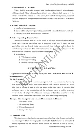 Department of Mechanical Engineering, SNSCE
Page 7 of 60 Prepared by: R.Govindaraj AP/Mech
37. Write a short note on Cavitations.
When a liquid is subjected to a pressure lower than its vapour pressure, it boils and vapour
bubbles produced. These bubbles collapse violently when subject to high pressure. If the
collapse of the bubbles is nearer to a solid surface, then due to localized pressures, noise and
vibrations are produced. This phenomenon eats away the metal where it occurs. It is known as
Cavitation.
38. What are the effects of Cavitations?
a. Metallic surfaces are damaged.
b. Due to sudden collapse of vapour bubbles, considerable noise and vibration are produced.
c. Efficiency of the pump decreases due to cavitations.
39. Define compounding of steam turbines.
The velocity of steam at the exit of the turbine is very high, hence considerable loss of
kinetic energy. Also the speed of the rotor is high about 30,000 rpm. To reduce the high
speed of the rotor and loss of kinetic energy, several blade rings are used to absorb the
available energy in the steam. This method of absorbing the jet velocity in stages when the
steam flows over the moving blades is known as compounding.
It is classified as
1. Velocity compounding
2. Pressure compounding
3. Pressure – velocity compounding
12 MARK QUESTION AND ANSWERS
1. Explain in details the layout of steam power plant with a neat sketch. Also mention its
merits and demerits.
Working Principle
A thermal power plant is also known as steam power plant, which uses steam as the working
fluid. Steam power plant works based on the Rankine cycle. Steam is produced in a boiler
using coal as fuel and is used to drive the steam turbine; heat energy is converted into
mechanical energy by the steam turbine and that mechanical energy is used for generating
power with the help of generator. The steam coming out of the turbine is condensed in the
condenser and the condensate is supplied back to the boiler with the help of feed pump.
The layout of the steam power plant consists of four main circuits. These are
1. Coal and ash circuit
2. Air and flue gas circuit
3. Water and steam circuit
4. Cooling water circuit
1. Coal and ash circuit
This circuit consists of coal delivery, preparation, coal handling, boiler furnace, ash handling
and ash storage. Coal from the storage yard is transferred to the boiler furnace by means of coal
handling equipment like belt conveyor, bucket elevator, etc. This coal is sized by crushers,
 