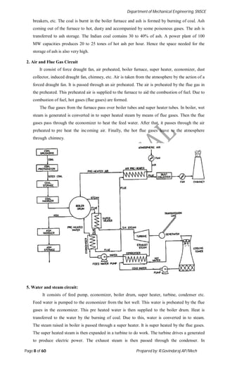 Department of Mechanical Engineering, SNSCE
Page 8 of 60 Prepared by: R.Govindaraj AP/Mech
breakers, etc. The coal is burnt in the boiler furnace and ash is formed by burning of coal. Ash
coming out of the furnace to hot, dusty and accompanied by some poisonous gases. The ash is
transferred to ash storage. The Indian coal contains 30 to 40% of ash. A power plant of 100
MW capacities produces 20 to 25 tones of hot ash per hour. Hence the space needed for the
storage of ash is also very high.
2. Air and Flue Gas Circuit
It consist of force draught fan, air preheated, boiler furnace, super heater, economizer, dust
collector, induced draught fan, chimney, etc. Air is taken from the atmosphere by the action of a
forced draught fan. It is passed through an air preheated. The air is preheated by the flue gas in
the preheated. This preheated air is supplied to the furnace to aid the combustion of fuel. Due to
combustion of fuel, hot gases (flue gases) are formed.
The flue gases from the furnace pass over boiler tubes and super heater tubes. In boiler, wet
steam is generated is converted in to super heated steam by means of flue gases. Then the flue
gases pass through the economizer to heat the feed water. After that, it passes through the air
preheated to pre heat the incoming air. Finally, the hot flue gases leave to the atmosphere
through chimney.
5. Water and steam circuit:
It consists of feed pump, economizer, boiler drum, super heater, turbine, condenser etc.
Feed water is pumped to the economizer from the hot well. This water is preheated by the flue
gases in the economizer. This pre heated water is then supplied to the boiler drum. Heat is
transferred to the water by the burning of coal. Due to this, water is converted in to steam.
The steam raised in boiler is passed through a super heater. It is super heated by the flue gases.
The super heated steam is then expanded in a turbine to do work. The turbine drives a generated
to produce electric power. The exhaust steam is then passed through the condenser. In
 