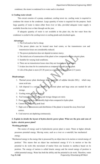Department of Mechanical Engineering, SNSCE
Page 9 of 60 Prepared by: R.Govindaraj AP/Mech
condenser, the steam is condensed in to water and re circulated.
6. Cooling water circuit
This circuit consists of a pump, condenser, cooling tower etc. cooling water is required to
condense the steam in the condenser. Large quantity of water is required for the purpose. Such
large quantity of water is taken either from river or lake, provided adequate water supply is
available from the river or lake through out the year.
If adequate quantity of water is not available at the plant site, the hot water from the
condenser is cooled in the cooling tower or cooling ponds and circulated again.
Advantages
1. The Coal used as fuel is cheap.
2 .The power plants can be located near load centre, so the transmission cost and
transmission losses are considerably reduced.
3. The power production does not depend on nature mercy.
4. The initial cost of construction of the plant is low compared to hydro electric plant.
5. Suitable for varying load conditions.
6. There are no transmission losses since they are located near load centre.
7. It takes less time for its construction as compared to hydel power plant.
8. Life of the plant is more (25-30 years) as compared to diesel plant (2-5 years).
Disadvantages
1. Thermal power plant discharges large quantities of sulphur dioxide (SO2) which may
cause acid rain.
2. Ash disposal is a serious problem in thermal plant and large areas are needed for ash
storage.
3. Cooling water required is more.
4. Fuel transportation, handling and storage charges are more.
5. Power generation is considerably high when compared to hydro plant.
6. Cannot be used during peak load.
7. High cost of transmission and distribution if the planet is located far away from load
centres.
8. Coal reserves are depleting continuously.
2. Explain in details the layout of hydro-electric power plant. What are the pros and cons of
hydro –electric power plant?
Working principle
The source of energy used in hydroelectric power plant is water. Water at higher altitude
possesses potential energy. Moving water, such as a river or a waterfall, has mechanical
energy.
‘Mechanical energy is the energy that is possessed by an object due to its motion or stored energy of
position.’ This means that an object has mechanical energy if it’s in motion or has the
potential to do work (the movement of matter from one location to another,) based on its
position. The energy of motion is called kinetic energy and the stored energy of position is
called potential energy. Water has both the ability and the potential to do work. Therefore, water
 