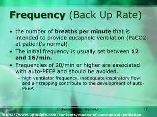 Frequency (Back Up Rate)
• the number of breaths per minute that is
intended to provide eucapneic ventilation (PaCO2
at patient’s normal)
• The initial frequency is usually set between 12
and 16/min.
• Frequencies of 20/min or higher are associated
with auto-PEEP and should be avoided.
– high ventilator frequency, inadequate inspiratory flow
and air trapping contribute to the development of auto-
PEEP.
https://www.uptodate.com/contents/modes-of-mechanicalventilation
dr.shumaylaaslam@gmail.co
m
12
 