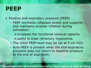 PEEP
• Positive end-expiratory pressure (PEEP)
– PEEP reinflates collapsed alveoli and supports
and maintains alveolar inflation during
exhalation.
• increases the functional residual capacity
• useful to treat refractory hypoxemia.
– The initial PEEP level may be set at 5 cm H2O
– Auto-PEEP is present when the end-expiratory
pressure does not return to baseline pressure
at the end of expiration.
Clinical Application of Mechanical Ventilation, Fourth Edition by David W. Chang
dr.shumaylaaslam@gmail.co
m
15
 