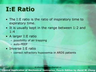 I:E Ratio
• The I:E ratio is the ratio of inspiratory time to
expiratory time.
• It is usually kept in the range between 1:2 and
1:4
• A larger I:E ratio
– possibility of air trapping
– auto-PEEP
• Inverse I:E ratio
– correct refractory hypoxemia in ARDS patients
Clinical Application of Mechanical Ventilation, Fourth Edition by David W. Chang
dr.shumaylaaslam@gmail.co
m
21
 