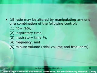 • I:E ratio may be altered by manipulating any one
or a combination of the following controls:
(1) flow rate,
(2) inspiratory time,
(3) inspiratory time %,
(4) frequency, and
(5) minute volume (tidal volume and frequency).
Clinical Application of Mechanical Ventilation, Fourth Edition by David W. Chang
dr.shumaylaaslam@gmail.co
m
22
 
