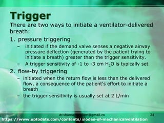 Trigger
There are two ways to initiate a ventilator-delivered
breath:
1. pressure triggering
– initiated if the demand valve senses a negative airway
pressure deflection (generated by the patient trying to
initiate a breath) greater than the trigger sensitivity.
– A trigger sensitivity of -1 to -3 cm H2O is typically set
2. flow-by triggering
– initiated when the return flow is less than the delivered
flow, a consequence of the patient's effort to initiate a
breath
– the trigger sensitivity is usually set at 2 L/min
https://www.uptodate.com/contents/modes-of-mechanicalventilation
dr.shumaylaaslam@gmail.co
m
24
 