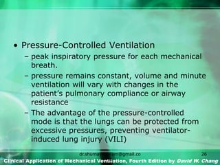 • Pressure-Controlled Ventilation
– peak inspiratory pressure for each mechanical
breath.
– pressure remains constant, volume and minute
ventilation will vary with changes in the
patient’s pulmonary compliance or airway
resistance
– The advantage of the pressure-controlled
mode is that the lungs can be protected from
excessive pressures, preventing ventilator-
induced lung injury (VILI)
Clinical Application of Mechanical Ventilation, Fourth Edition by David W. Chang
dr.shumaylaaslam@gmail.co
m
26
 