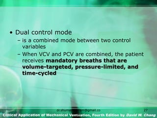 • Dual control mode
– is a combined mode between two control
variables
– When VCV and PCV are combined, the patient
receives mandatory breaths that are
volume-targeted, pressure-limited, and
time-cycled
Clinical Application of Mechanical Ventilation, Fourth Edition by David W. Chang
dr.shumaylaaslam@gmail.co
m
27
 
