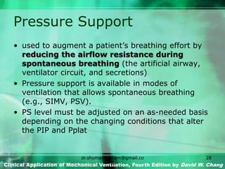 Pressure Support
• used to augment a patient’s breathing effort by
reducing the airflow resistance during
spontaneous breathing (the artificial airway,
ventilator circuit, and secretions)
• Pressure support is available in modes of
ventilation that allows spontaneous breathing
(e.g., SIMV, PSV).
• PS level must be adjusted on an as-needed basis
depending on the changing conditions that alter
the PIP and Pplat
Clinical Application of Mechanical Ventilation, Fourth Edition by David W. Chang
dr.shumaylaaslam@gmail.co
m
28
 