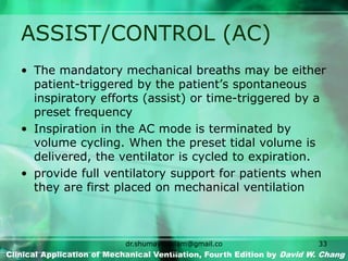 ASSIST/CONTROL (AC)
• The mandatory mechanical breaths may be either
patient-triggered by the patient’s spontaneous
inspiratory efforts (assist) or time-triggered by a
preset frequency
• Inspiration in the AC mode is terminated by
volume cycling. When the preset tidal volume is
delivered, the ventilator is cycled to expiration.
• provide full ventilatory support for patients when
they are first placed on mechanical ventilation
Clinical Application of Mechanical Ventilation, Fourth Edition by David W. Chang
dr.shumaylaaslam@gmail.co
m
33
 