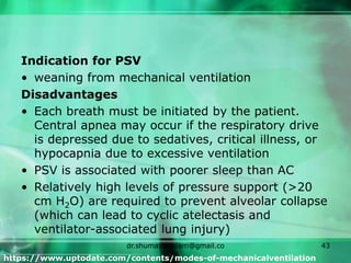 Indication for PSV
• weaning from mechanical ventilation
Disadvantages
• Each breath must be initiated by the patient.
Central apnea may occur if the respiratory drive
is depressed due to sedatives, critical illness, or
hypocapnia due to excessive ventilation
• PSV is associated with poorer sleep than AC
• Relatively high levels of pressure support (>20
cm H2O) are required to prevent alveolar collapse
(which can lead to cyclic atelectasis and
ventilator-associated lung injury)
https://www.uptodate.com/contents/modes-of-mechanicalventilation
dr.shumaylaaslam@gmail.co
m
43
 