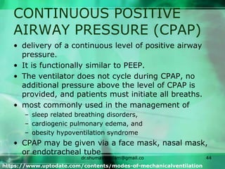 CONTINUOUS POSITIVE
AIRWAY PRESSURE (CPAP)
• delivery of a continuous level of positive airway
pressure.
• It is functionally similar to PEEP.
• The ventilator does not cycle during CPAP, no
additional pressure above the level of CPAP is
provided, and patients must initiate all breaths.
• most commonly used in the management of
– sleep related breathing disorders,
– cardiogenic pulmonary edema, and
– obesity hypoventilation syndrome
• CPAP may be given via a face mask, nasal mask,
or endotracheal tube.
https://www.uptodate.com/contents/modes-of-mechanicalventilation
dr.shumaylaaslam@gmail.co
m
44
 
