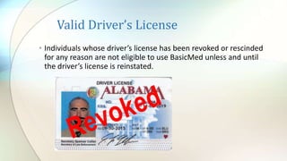 Valid Driver’s License
• Individuals whose driver’s license has been revoked or rescinded
for any reason are not eligible to use BasicMed unless and until
the driver’s license is reinstated.
 