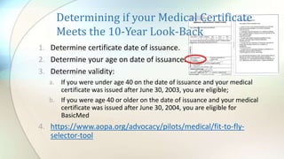 Determining if your Medical Certificate
Meets the 10-Year Look-Back
1. Determine certificate date of issuance.
2. Determine your age on date of issuance.
3. Determine validity:
a. If you were under age 40 on the date of issuance and your medical
certificate was issued after June 30, 2003, you are eligible;
b. If you were age 40 or older on the date of issuance and your medical
certificate was issued after June 30, 2004, you are eligible for
BasicMed
4. https://www.aopa.org/advocacy/pilots/medical/fit-to-fly-
selector-tool
 