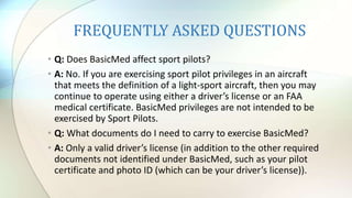 FREQUENTLY ASKED QUESTIONS
• Q: Does BasicMed affect sport pilots?
• A: No. If you are exercising sport pilot privileges in an aircraft
that meets the definition of a light-sport aircraft, then you may
continue to operate using either a driver’s license or an FAA
medical certificate. BasicMed privileges are not intended to be
exercised by Sport Pilots.
• Q: What documents do I need to carry to exercise BasicMed?
• A: Only a valid driver’s license (in addition to the other required
documents not identified under BasicMed, such as your pilot
certificate and photo ID (which can be your driver’s license)).
 