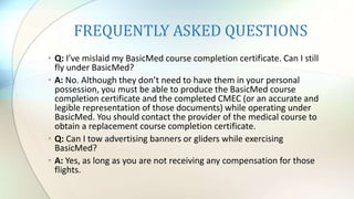 FREQUENTLY ASKED QUESTIONS
• Q: I’ve mislaid my BasicMed course completion certificate. Can I still
fly under BasicMed?
• A: No. Although they don’t need to have them in your personal
possession, you must be able to produce the BasicMed course
completion certificate and the completed CMEC (or an accurate and
legible representation of those documents) while operating under
BasicMed. You should contact the provider of the medical course to
obtain a replacement course completion certificate.
• Q: Can I tow advertising banners or gliders while exercising
BasicMed?
• A: Yes, as long as you are not receiving any compensation for those
flights.
 
