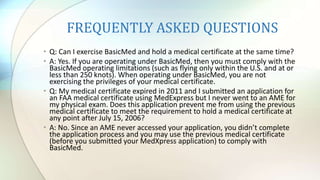 FREQUENTLY ASKED QUESTIONS
• Q: Can I exercise BasicMed and hold a medical certificate at the same time?
• A: Yes. If you are operating under BasicMed, then you must comply with the
BasicMed operating limitations (such as flying only within the U.S. and at or
less than 250 knots). When operating under BasicMed, you are not
exercising the privileges of your medical certificate.
• Q: My medical certificate expired in 2011 and I submitted an application for
an FAA medical certificate using MedExpress but I never went to an AME for
my physical exam. Does this application prevent me from using the previous
medical certificate to meet the requirement to hold a medical certificate at
any point after July 15, 2006?
• A: No. Since an AME never accessed your application, you didn’t complete
the application process and you may use the previous medical certificate
(before you submitted your MedXpress application) to comply with
BasicMed.
 