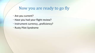 Now you are ready to go fly
• Are you current?
• Have you had your flight review?
• Instrument currency…proficiency?
• Rusty Pilot Syndrome
 
