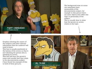 The background mise en scene
                                      can sometimes have
                                      memorabilia of the
                                      documentaries subject, for
                                      example in this picture there
                                      are some objects that reflect the
                                      topic or personality of the
                                      subject.
                                      This is usually done to show
                                      how the person on screen
                                      relates to the topic.




Graphics showing the names of
the subjects and other relevant
information that the audience will
need to know.
This box is usually positioned at
the bottom of the screen so that it
isn't blocking the person who is
speaking on screen.
This box will have the person’s
name and usually how they relate
to the documentaries subject.
I have found two example of this
in both of these pictures.
 
