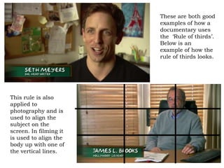 These are both good
                        examples of how a
                        documentary uses
                        the ‘Rule of thirds’.
                        Below is an
                        example of how the
                        rule of thirds looks.




This rule is also
applied to
photography and is
used to align the
subject on the
screen. In filming it
is used to align the
body up with one of
the vertical lines.
 