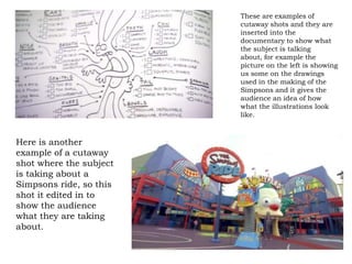 These are examples of
                         cutaway shots and they are
                         inserted into the
                         documentary to show what
                         the subject is talking
                         about, for example the
                         picture on the left is showing
                         us some on the drawings
                         used in the making of the
                         Simpsons and it gives the
                         audience an idea of how
                         what the illustrations look
                         like.



Here is another
example of a cutaway
shot where the subject
is taking about a
Simpsons ride, so this
shot it edited in to
show the audience
what they are taking
about.
 