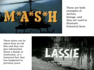 These are both
                       examples of
                       Archive
                       footage, and
                       they are used to
                       illustrate
                       historical facts




These shots can be
taken from an old
film and they can
give information
about a family or
institution, or a
historical fact that
has happened in
previous years.
 