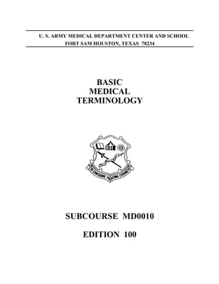 U. S. ARMY MEDICAL DEPARTMENT CENTER AND SCHOOL
          FORT SAM HOUSTON, TEXAS 78234




              BASIC
             MEDICAL
           TERMINOLOGY




        SUBCOURSE MD0010

             EDITION 100
 